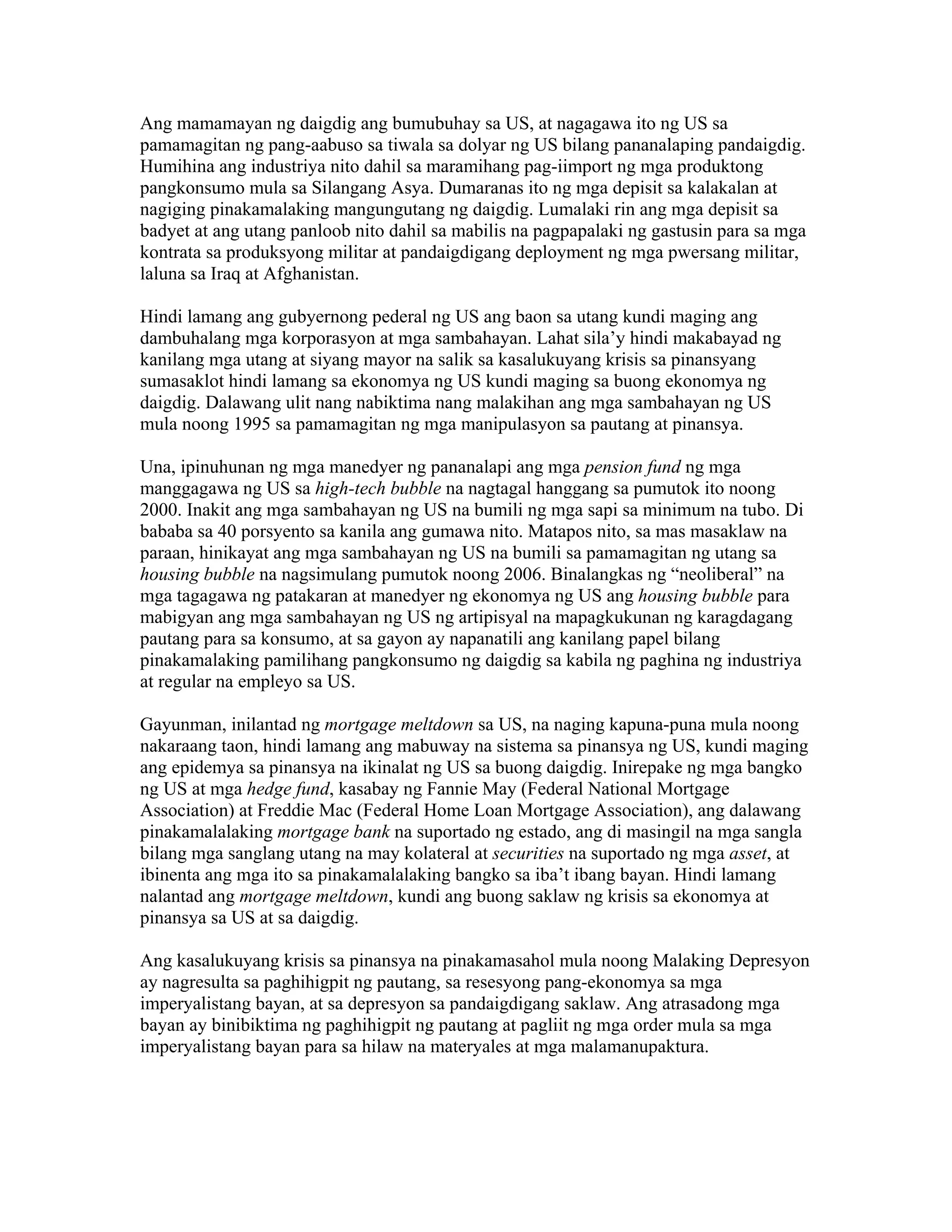 Ang mamamayan ng daigdig ang bumubuhay sa US, at nagagawa ito ng US sa
pamamagitan ng pang-aabuso sa tiwala sa dolyar ng US bilang pananalaping pandaigdig.
Humihina ang industriya nito dahil sa maramihang pag-iimport ng mga produktong
pangkonsumo mula sa Silangang Asya. Dumaranas ito ng mga depisit sa kalakalan at
nagiging pinakamalaking mangungutang ng daigdig. Lumalaki rin ang mga depisit sa
badyet at ang utang panloob nito dahil sa mabilis na pagpapalaki ng gastusin para sa mga
kontrata sa produksyong militar at pandaigdigang deployment ng mga pwersang militar,
laluna sa Iraq at Afghanistan.
Hindi lamang ang gubyernong pederal ng US ang baon sa utang kundi maging ang
dambuhalang mga korporasyon at mga sambahayan. Lahat sila’y hindi makabayad ng
kanilang mga utang at siyang mayor na salik sa kasalukuyang krisis sa pinansyang
sumasaklot hindi lamang sa ekonomya ng US kundi maging sa buong ekonomya ng
daigdig. Dalawang ulit nang nabiktima nang malakihan ang mga sambahayan ng US
mula noong 1995 sa pamamagitan ng mga manipulasyon sa pautang at pinansya.
Una, ipinuhunan ng mga manedyer ng pananalapi ang mga pension fund ng mga
manggagawa ng US sa high-tech bubble na nagtagal hanggang sa pumutok ito noong
2000. Inakit ang mga sambahayan ng US na bumili ng mga sapi sa minimum na tubo. Di
bababa sa 40 porsyento sa kanila ang gumawa nito. Matapos nito, sa mas masaklaw na
paraan, hinikayat ang mga sambahayan ng US na bumili sa pamamagitan ng utang sa
housing bubble na nagsimulang pumutok noong 2006. Binalangkas ng “neoliberal” na
mga tagagawa ng patakaran at manedyer ng ekonomya ng US ang housing bubble para
mabigyan ang mga sambahayan ng US ng artipisyal na mapagkukunan ng karagdagang
pautang para sa konsumo, at sa gayon ay napanatili ang kanilang papel bilang
pinakamalaking pamilihang pangkonsumo ng daigdig sa kabila ng paghina ng industriya
at regular na empleyo sa US.
Gayunman, inilantad ng mortgage meltdown sa US, na naging kapuna-puna mula noong
nakaraang taon, hindi lamang ang mabuway na sistema sa pinansya ng US, kundi maging
ang epidemya sa pinansya na ikinalat ng US sa buong daigdig. Inirepake ng mga bangko
ng US at mga hedge fund, kasabay ng Fannie May (Federal National Mortgage
Association) at Freddie Mac (Federal Home Loan Mortgage Association), ang dalawang
pinakamalalaking mortgage bank na suportado ng estado, ang di masingil na mga sangla
bilang mga sanglang utang na may kolateral at securities na suportado ng mga asset, at
ibinenta ang mga ito sa pinakamalalaking bangko sa iba’t ibang bayan. Hindi lamang
nalantad ang mortgage meltdown, kundi ang buong saklaw ng krisis sa ekonomya at
pinansya sa US at sa daigdig.
Ang kasalukuyang krisis sa pinansya na pinakamasahol mula noong Malaking Depresyon
ay nagresulta sa paghihigpit ng pautang, sa resesyong pang-ekonomya sa mga
imperyalistang bayan, at sa depresyon sa pandaigdigang saklaw. Ang atrasadong mga
bayan ay binibiktima ng paghihigpit ng pautang at pagliit ng mga order mula sa mga
imperyalistang bayan para sa hilaw na materyales at mga malamanupaktura.

 