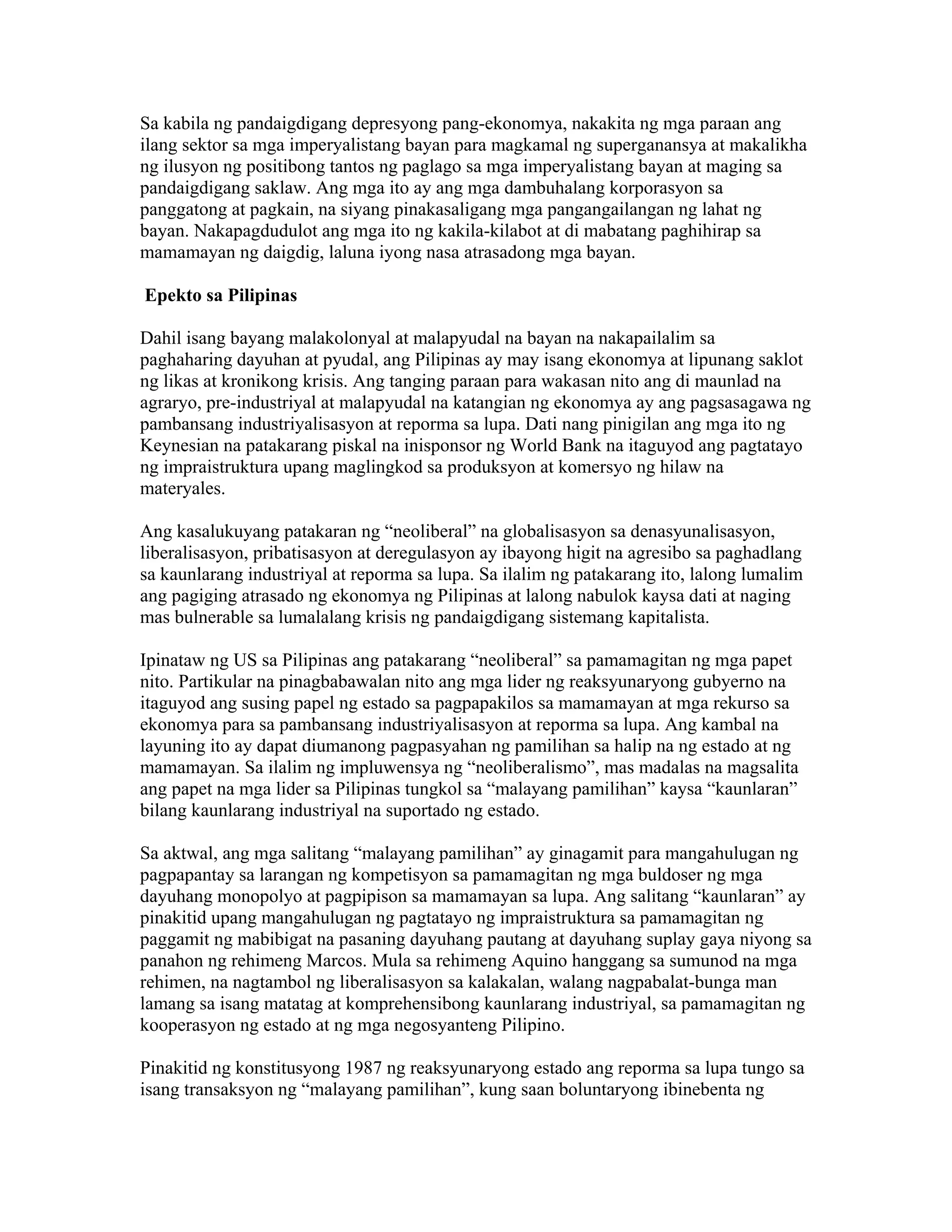 Sa kabila ng pandaigdigang depresyong pang-ekonomya, nakakita ng mga paraan ang
ilang sektor sa mga imperyalistang bayan para magkamal ng superganansya at makalikha
ng ilusyon ng positibong tantos ng paglago sa mga imperyalistang bayan at maging sa
pandaigdigang saklaw. Ang mga ito ay ang mga dambuhalang korporasyon sa
panggatong at pagkain, na siyang pinakasaligang mga pangangailangan ng lahat ng
bayan. Nakapagdudulot ang mga ito ng kakila-kilabot at di mabatang paghihirap sa
mamamayan ng daigdig, laluna iyong nasa atrasadong mga bayan.
Epekto sa Pilipinas
Dahil isang bayang malakolonyal at malapyudal na bayan na nakapailalim sa
paghaharing dayuhan at pyudal, ang Pilipinas ay may isang ekonomya at lipunang saklot
ng likas at kronikong krisis. Ang tanging paraan para wakasan nito ang di maunlad na
agraryo, pre-industriyal at malapyudal na katangian ng ekonomya ay ang pagsasagawa ng
pambansang industriyalisasyon at reporma sa lupa. Dati nang pinigilan ang mga ito ng
Keynesian na patakarang piskal na inisponsor ng World Bank na itaguyod ang pagtatayo
ng impraistruktura upang maglingkod sa produksyon at komersyo ng hilaw na
materyales.
Ang kasalukuyang patakaran ng “neoliberal” na globalisasyon sa denasyunalisasyon,
liberalisasyon, pribatisasyon at deregulasyon ay ibayong higit na agresibo sa paghadlang
sa kaunlarang industriyal at reporma sa lupa. Sa ilalim ng patakarang ito, lalong lumalim
ang pagiging atrasado ng ekonomya ng Pilipinas at lalong nabulok kaysa dati at naging
mas bulnerable sa lumalalang krisis ng pandaigdigang sistemang kapitalista.
Ipinataw ng US sa Pilipinas ang patakarang “neoliberal” sa pamamagitan ng mga papet
nito. Partikular na pinagbabawalan nito ang mga lider ng reaksyunaryong gubyerno na
itaguyod ang susing papel ng estado sa pagpapakilos sa mamamayan at mga rekurso sa
ekonomya para sa pambansang industriyalisasyon at reporma sa lupa. Ang kambal na
layuning ito ay dapat diumanong pagpasyahan ng pamilihan sa halip na ng estado at ng
mamamayan. Sa ilalim ng impluwensya ng “neoliberalismo”, mas madalas na magsalita
ang papet na mga lider sa Pilipinas tungkol sa “malayang pamilihan” kaysa “kaunlaran”
bilang kaunlarang industriyal na suportado ng estado.
Sa aktwal, ang mga salitang “malayang pamilihan” ay ginagamit para mangahulugan ng
pagpapantay sa larangan ng kompetisyon sa pamamagitan ng mga buldoser ng mga
dayuhang monopolyo at pagpipison sa mamamayan sa lupa. Ang salitang “kaunlaran” ay
pinakitid upang mangahulugan ng pagtatayo ng impraistruktura sa pamamagitan ng
paggamit ng mabibigat na pasaning dayuhang pautang at dayuhang suplay gaya niyong sa
panahon ng rehimeng Marcos. Mula sa rehimeng Aquino hanggang sa sumunod na mga
rehimen, na nagtambol ng liberalisasyon sa kalakalan, walang nagpabalat-bunga man
lamang sa isang matatag at komprehensibong kaunlarang industriyal, sa pamamagitan ng
kooperasyon ng estado at ng mga negosyanteng Pilipino.
Pinakitid ng konstitusyong 1987 ng reaksyunaryong estado ang reporma sa lupa tungo sa
isang transaksyon ng “malayang pamilihan”, kung saan boluntaryong ibinebenta ng

 