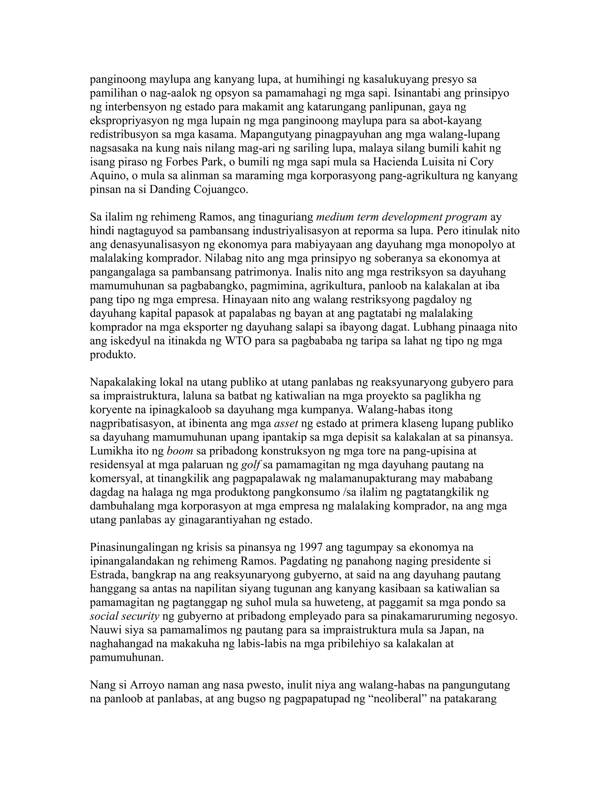 panginoong maylupa ang kanyang lupa, at humihingi ng kasalukuyang presyo sa
pamilihan o nag-aalok ng opsyon sa pamamahagi ng mga sapi. Isinantabi ang prinsipyo
ng interbensyon ng estado para makamit ang katarungang panlipunan, gaya ng
ekspropriyasyon ng mga lupain ng mga panginoong maylupa para sa abot-kayang
redistribusyon sa mga kasama. Mapangutyang pinagpayuhan ang mga walang-lupang
nagsasaka na kung nais nilang mag-ari ng sariling lupa, malaya silang bumili kahit ng
isang piraso ng Forbes Park, o bumili ng mga sapi mula sa Hacienda Luisita ni Cory
Aquino, o mula sa alinman sa maraming mga korporasyong pang-agrikultura ng kanyang
pinsan na si Danding Cojuangco.
Sa ilalim ng rehimeng Ramos, ang tinaguriang medium term development program ay
hindi nagtaguyod sa pambansang industriyalisasyon at reporma sa lupa. Pero itinulak nito
ang denasyunalisasyon ng ekonomya para mabiyayaan ang dayuhang mga monopolyo at
malalaking komprador. Nilabag nito ang mga prinsipyo ng soberanya sa ekonomya at
pangangalaga sa pambansang patrimonya. Inalis nito ang mga restriksyon sa dayuhang
mamumuhunan sa pagbabangko, pagmimina, agrikultura, panloob na kalakalan at iba
pang tipo ng mga empresa. Hinayaan nito ang walang restriksyong pagdaloy ng
dayuhang kapital papasok at papalabas ng bayan at ang pagtatabi ng malalaking
komprador na mga eksporter ng dayuhang salapi sa ibayong dagat. Lubhang pinaaga nito
ang iskedyul na itinakda ng WTO para sa pagbababa ng taripa sa lahat ng tipo ng mga
produkto.
Napakalaking lokal na utang publiko at utang panlabas ng reaksyunaryong gubyero para
sa impraistruktura, laluna sa batbat ng katiwalian na mga proyekto sa paglikha ng
koryente na ipinagkaloob sa dayuhang mga kumpanya. Walang-habas itong
nagpribatisasyon, at ibinenta ang mga asset ng estado at primera klaseng lupang publiko
sa dayuhang mamumuhunan upang ipantakip sa mga depisit sa kalakalan at sa pinansya.
Lumikha ito ng boom sa pribadong konstruksyon ng mga tore na pang-upisina at
residensyal at mga palaruan ng golf sa pamamagitan ng mga dayuhang pautang na
komersyal, at tinangkilik ang pagpapalawak ng malamanupakturang may mababang
dagdag na halaga ng mga produktong pangkonsumo /sa ilalim ng pagtatangkilik ng
dambuhalang mga korporasyon at mga empresa ng malalaking komprador, na ang mga
utang panlabas ay ginagarantiyahan ng estado.
Pinasinungalingan ng krisis sa pinansya ng 1997 ang tagumpay sa ekonomya na
ipinangalandakan ng rehimeng Ramos. Pagdating ng panahong naging presidente si
Estrada, bangkrap na ang reaksyunaryong gubyerno, at said na ang dayuhang pautang
hanggang sa antas na napilitan siyang tugunan ang kanyang kasibaan sa katiwalian sa
pamamagitan ng pagtanggap ng suhol mula sa huweteng, at paggamit sa mga pondo sa
social security ng gubyerno at pribadong empleyado para sa pinakamaruruming negosyo.
Nauwi siya sa pamamalimos ng pautang para sa impraistruktura mula sa Japan, na
naghahangad na makakuha ng labis-labis na mga pribilehiyo sa kalakalan at
pamumuhunan.
Nang si Arroyo naman ang nasa pwesto, inulit niya ang walang-habas na pangungutang
na panloob at panlabas, at ang bugso ng pagpapatupad ng “neoliberal” na patakarang

 