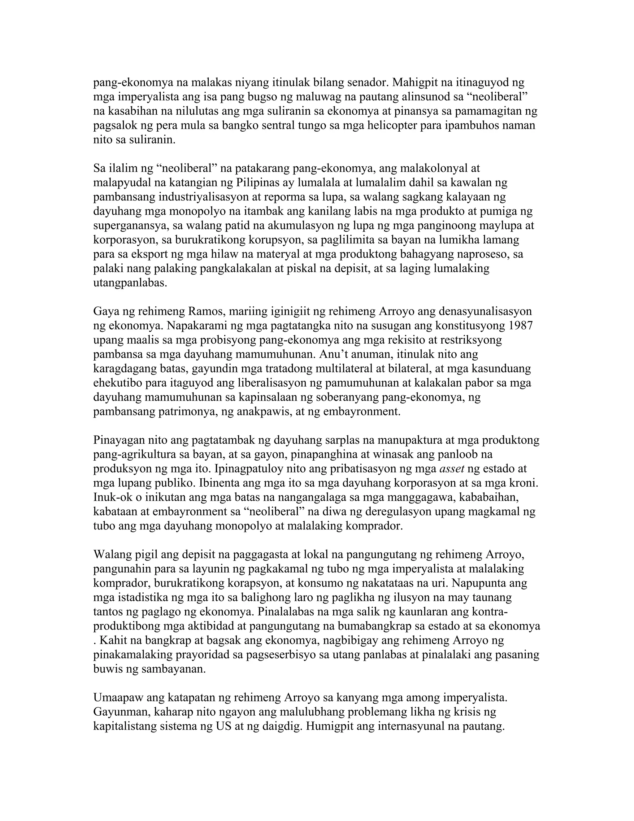 pang-ekonomya na malakas niyang itinulak bilang senador. Mahigpit na itinaguyod ng
mga imperyalista ang isa pang bugso ng maluwag na pautang alinsunod sa “neoliberal”
na kasabihan na nilulutas ang mga suliranin sa ekonomya at pinansya sa pamamagitan ng
pagsalok ng pera mula sa bangko sentral tungo sa mga helicopter para ipambuhos naman
nito sa suliranin.
Sa ilalim ng “neoliberal” na patakarang pang-ekonomya, ang malakolonyal at
malapyudal na katangian ng Pilipinas ay lumalala at lumalalim dahil sa kawalan ng
pambansang industriyalisasyon at reporma sa lupa, sa walang sagkang kalayaan ng
dayuhang mga monopolyo na itambak ang kanilang labis na mga produkto at pumiga ng
superganansya, sa walang patid na akumulasyon ng lupa ng mga panginoong maylupa at
korporasyon, sa burukratikong korupsyon, sa paglilimita sa bayan na lumikha lamang
para sa eksport ng mga hilaw na materyal at mga produktong bahagyang naproseso, sa
palaki nang palaking pangkalakalan at piskal na depisit, at sa laging lumalaking
utangpanlabas.
Gaya ng rehimeng Ramos, mariing iginigiit ng rehimeng Arroyo ang denasyunalisasyon
ng ekonomya. Napakarami ng mga pagtatangka nito na susugan ang konstitusyong 1987
upang maalis sa mga probisyong pang-ekonomya ang mga rekisito at restriksyong
pambansa sa mga dayuhang mamumuhunan. Anu’t anuman, itinulak nito ang
karagdagang batas, gayundin mga tratadong multilateral at bilateral, at mga kasunduang
ehekutibo para itaguyod ang liberalisasyon ng pamumuhunan at kalakalan pabor sa mga
dayuhang mamumuhunan sa kapinsalaan ng soberanyang pang-ekonomya, ng
pambansang patrimonya, ng anakpawis, at ng embayronment.
Pinayagan nito ang pagtatambak ng dayuhang sarplas na manupaktura at mga produktong
pang-agrikultura sa bayan, at sa gayon, pinapanghina at winasak ang panloob na
produksyon ng mga ito. Ipinagpatuloy nito ang pribatisasyon ng mga asset ng estado at
mga lupang publiko. Ibinenta ang mga ito sa mga dayuhang korporasyon at sa mga kroni.
Inuk-ok o inikutan ang mga batas na nangangalaga sa mga manggagawa, kababaihan,
kabataan at embayronment sa “neoliberal” na diwa ng deregulasyon upang magkamal ng
tubo ang mga dayuhang monopolyo at malalaking komprador.
Walang pigil ang depisit na paggagasta at lokal na pangungutang ng rehimeng Arroyo,
pangunahin para sa layunin ng pagkakamal ng tubo ng mga imperyalista at malalaking
komprador, burukratikong korapsyon, at konsumo ng nakatataas na uri. Napupunta ang
mga istadistika ng mga ito sa balighong laro ng paglikha ng ilusyon na may taunang
tantos ng paglago ng ekonomya. Pinalalabas na mga salik ng kaunlaran ang kontraproduktibong mga aktibidad at pangungutang na bumabangkrap sa estado at sa ekonomya
. Kahit na bangkrap at bagsak ang ekonomya, nagbibigay ang rehimeng Arroyo ng
pinakamalaking prayoridad sa pagseserbisyo sa utang panlabas at pinalalaki ang pasaning
buwis ng sambayanan.
Umaapaw ang katapatan ng rehimeng Arroyo sa kanyang mga among imperyalista.
Gayunman, kaharap nito ngayon ang malulubhang problemang likha ng krisis ng
kapitalistang sistema ng US at ng daigdig. Humigpit ang internasyunal na pautang.

 