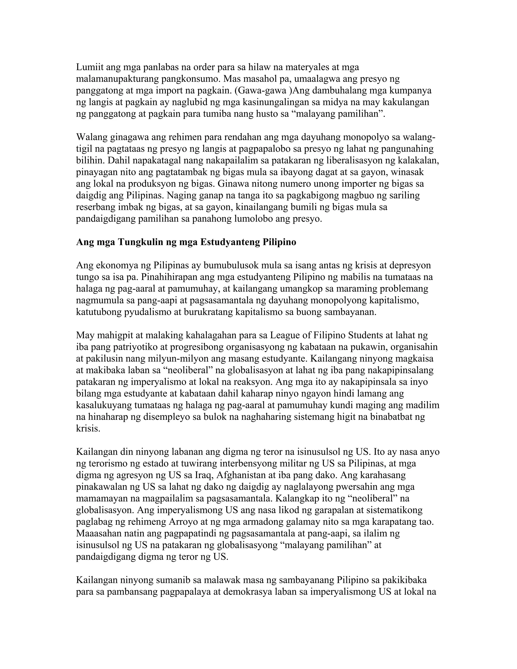Lumiit ang mga panlabas na order para sa hilaw na materyales at mga
malamanupakturang pangkonsumo. Mas masahol pa, umaalagwa ang presyo ng
panggatong at mga import na pagkain. (Gawa-gawa )Ang dambuhalang mga kumpanya
ng langis at pagkain ay naglubid ng mga kasinungalingan sa midya na may kakulangan
ng panggatong at pagkain para tumiba nang husto sa “malayang pamilihan”.
Walang ginagawa ang rehimen para rendahan ang mga dayuhang monopolyo sa walangtigil na pagtataas ng presyo ng langis at pagpapalobo sa presyo ng lahat ng pangunahing
bilihin. Dahil napakatagal nang nakapailalim sa patakaran ng liberalisasyon ng kalakalan,
pinayagan nito ang pagtatambak ng bigas mula sa ibayong dagat at sa gayon, winasak
ang lokal na produksyon ng bigas. Ginawa nitong numero unong importer ng bigas sa
daigdig ang Pilipinas. Naging ganap na tanga ito sa pagkabigong magbuo ng sariling
reserbang imbak ng bigas, at sa gayon, kinailangang bumili ng bigas mula sa
pandaigdigang pamilihan sa panahong lumolobo ang presyo.
Ang mga Tungkulin ng mga Estudyanteng Pilipino
Ang ekonomya ng Pilipinas ay bumubulusok mula sa isang antas ng krisis at depresyon
tungo sa isa pa. Pinahihirapan ang mga estudyanteng Pilipino ng mabilis na tumataas na
halaga ng pag-aaral at pamumuhay, at kailangang umangkop sa maraming problemang
nagmumula sa pang-aapi at pagsasamantala ng dayuhang monopolyong kapitalismo,
katutubong pyudalismo at burukratang kapitalismo sa buong sambayanan.
May mahigpit at malaking kahalagahan para sa League of Filipino Students at lahat ng
iba pang patriyotiko at progresibong organisasyong ng kabataan na pukawin, organisahin
at pakilusin nang milyun-milyon ang masang estudyante. Kailangang ninyong magkaisa
at makibaka laban sa “neoliberal” na globalisasyon at lahat ng iba pang nakapipinsalang
patakaran ng imperyalismo at lokal na reaksyon. Ang mga ito ay nakapipinsala sa inyo
bilang mga estudyante at kabataan dahil kaharap ninyo ngayon hindi lamang ang
kasalukuyang tumataas ng halaga ng pag-aaral at pamumuhay kundi maging ang madilim
na hinaharap ng disempleyo sa bulok na naghaharing sistemang higit na binabatbat ng
krisis.
Kailangan din ninyong labanan ang digma ng teror na isinusulsol ng US. Ito ay nasa anyo
ng terorismo ng estado at tuwirang interbensyong militar ng US sa Pilipinas, at mga
digma ng agresyon ng US sa Iraq, Afghanistan at iba pang dako. Ang karahasang
pinakawalan ng US sa lahat ng dako ng daigdig ay naglalayong pwersahin ang mga
mamamayan na magpailalim sa pagsasamantala. Kalangkap ito ng “neoliberal” na
globalisasyon. Ang imperyalismong US ang nasa likod ng garapalan at sistematikong
paglabag ng rehimeng Arroyo at ng mga armadong galamay nito sa mga karapatang tao.
Maaasahan natin ang pagpapatindi ng pagsasamantala at pang-aapi, sa ilalim ng
isinusulsol ng US na patakaran ng globalisasyong “malayang pamilihan” at
pandaigdigang digma ng teror ng US.
Kailangan ninyong sumanib sa malawak masa ng sambayanang Pilipino sa pakikibaka
para sa pambansang pagpapalaya at demokrasya laban sa imperyalismong US at lokal na

 