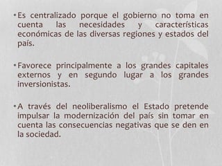 •Es centralizado porque el gobierno no toma en
cuenta las necesidades y características
económicas de las diversas regiones y estados del
país.
•Favorece principalmente a los grandes capitales
externos y en segundo lugar a los grandes
inversionistas.
•A través del neoliberalismo el Estado pretende
impulsar la modernización del país sin tomar en
cuenta las consecuencias negativas que se den en
la sociedad.
 