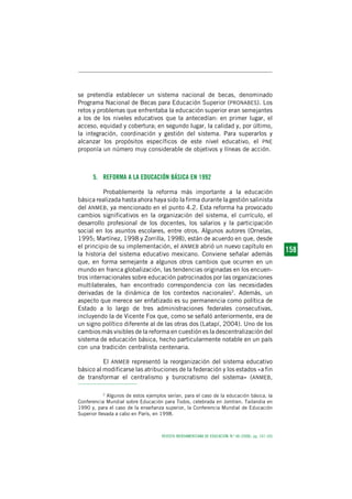 REVISTA IBEROAMERICANA DE EDUCACIÓN. N.º 48 (2008), pp. 147-165
1 5 81 5 81 5 81 5 81 5 8158
se pretendía establecer un sistema nacional de becas, denominado
Programa Nacional de Becas para Educación Superior (PRONABES). Los
retos y problemas que enfrentaba la educación superior eran semejantes
a los de los niveles educativos que la antecedían: en primer lugar, el
acceso, equidad y cobertura; en segundo lugar, la calidad y, por último,
la integración, coordinación y gestión del sistema. Para superarlos y
alcanzar los propósitos específicos de este nivel educativo, el PNE
proponía un número muy considerable de objetivos y líneas de acción.
5. REFORMA A LA EDUCACIÓN BÁSICA EN 1992
Probablemente la reforma más importante a la educación
básica realizada hasta ahora haya sido la firma durante la gestión salinista
del ANMEB, ya mencionado en el punto 4.2. Esta reforma ha provocado
cambios significativos en la organización del sistema, el currículo, el
desarrollo profesional de los docentes, los salarios y la participación
social en los asuntos escolares, entre otros. Algunos autores (Ornelas,
1995; Martínez, 1998 y Zorrilla, 1998), están de acuerdo en que, desde
el principio de su implementación, el ANMEB abrió un nuevo capítulo en
la historia del sistema educativo mexicano. Conviene señalar además
que, en forma semejante a algunos otros cambios que ocurren en un
mundo en franca globalización, las tendencias originadas en los encuen-
tros internacionales sobre educación patrocinados por las organizaciones
multilaterales, han encontrado correspondencia con las necesidades
derivadas de la dinámica de los contextos nacionales2
. Además, un
aspecto que merece ser enfatizado es su permanencia como política de
Estado a lo largo de tres administraciones federales consecutivas,
incluyendo la de Vicente Fox que, como se señaló anteriormente, era de
un signo político diferente al de las otras dos (Latapí, 2004). Uno de los
cambios más visibles de la reforma en cuestión es la descentralización del
sistema de educación básica, hecho particularmente notable en un país
con una tradición centralista centenaria.
El ANMEB representó la reorganización del sistema educativo
básico al modificarse las atribuciones de la federación y los estados «a fin
de transformar el centralismo y burocratismo del sistema» (ANMEB,
2
Algunos de estos ejemplos serían, para el caso de la educación básica, la
Conferencia Mundial sobre Educación para Todos, celebrada en Jomtien, Tailandia en
1990 y, para el caso de la enseñanza superior, la Conferencia Mundial de Educación
Superior llevada a cabo en París, en 1998.
 
