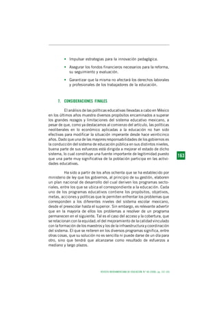 REVISTA IBEROAMERICANA DE EDUCACIÓN. N.º 48 (2008), pp. 147-165
1 6 31 6 31 6 31 6 31 6 3163
• Impulsar estrategias para la innovación pedagógica.
• Asegurar los fondos financieros necesarios para la reforma,
su seguimiento y evaluación.
• Garantizar que la misma no afectará los derechos laborales
y profesionales de los trabajadores de la educación.
7. CONSIDERACIONES FINALES
El análisis de las políticas educativas llevadas a cabo en México
en los últimos años muestra diversos propósitos encaminados a superar
los grandes rezagos y limitaciones del sistema educativo mexicano, a
pesar de que, como ya destacamos al comienzo del artículo, las políticas
neoliberales en lo económico aplicadas a la educación no han sido
efectivas para modificar la situación imperante desde hace veinticinco
años. Dado que una de las mayores responsabilidades de los gobiernos es
la conducción del sistema de educación pública en sus distintos niveles,
buena parte de sus esfuerzos está dirigida a mejorar el estado de dicho
sistema, lo cual constituye una fuente importante de legitimidad puesto
que una parte muy significativa de la población participa en las activi-
dades educativas.
Ha sido a partir de los años ochenta que se ha establecido por
ministerio de ley que los gobiernos, al principio de su gestión, elaboren
un plan nacional de desarrollo del cual deriven los programas secto-
riales, entre los que se ubica el correspondiente a la educación. Cada
uno de los programas educativos contiene los propósitos, objetivos,
metas, acciones y políticas que le permiten enfrentar los problemas que
corresponden a los diferentes niveles del sistema escolar mexicano,
desde el preescolar hasta el superior. Sin embargo, es relevante advertir
que en la mayoría de ellos los problemas a resolver de un programa
permanecen en el siguiente. Tal es el caso del acceso y la cobertura, que
se relacionan con la equidad; el del mejoramiento de la calidad vinculado
con la formación de los maestros y los de la infraestructura y coordinación
del sistema. El que se reiteren en los diversos programas significa, entre
otras cosas, que su solución no es sencilla ni puede darse de un día para
otro, sino que tendrá que alcanzarse como resultado de esfuerzos a
mediano y largo plazos.
 