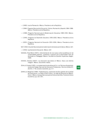 REVISTA IBEROAMERICANA DE EDUCACIÓN. N.º 48 (2008), pp. 147-165
1 6 51 6 51 6 51 6 51 6 5165
— (1983): Ley de Planeación. México: Presidencia de la República.
— (1984): Programa Nacional de Educación, Cultura, Recreación y Deporte 1984-1988.
México: Presidencia de la República.
— (1989): Programa Nacional para la Modernización Educativa 1989-1994. México:
Presidencia de la República.
— (1995): Programa de Desarrollo Educativo 1995-2000. México: Presidencia de la
República.
— (2001): Programa Nacional de Educación 2001-2006. México: Presidencia de la
República.
SEP (1992): Acuerdo Nacional para la modernización de la educación básica. México: SEP.
— (1993): Ley General de Educación. México: SEP.
SORIANO, Rosa María (2007): Instrumentación de una nueva cultura académica en las
universidades públicas: ¿inmersión o sujeción de la colectividad? Tesis de
doctorado en Pedagogía. México: Facultad de Estudios Superiores Aragón,
UNAM.
VIVEROS, Eréndira (2007): «La educación secundaria en México. Hacia una reforma
integral». México: documento inédito.
ZEDILLO, Ernesto (1992): «La modernización educativa y el TLC», en Técnica y Humanismo,
revista del Colegio Nacional de Educación Profesional y Técnica (CONALEP),
año XII, n.º 69, octubre-noviembre, pp. 3-7.
ZORRILLA, Margarita (1998): «Federalización, supervisión escolar y gestión de la calidad
de la educación», en Pablo LATAPÍ (coord.), Un siglo de educación en México.
Tomo I. México: Consejo Nacional para la Cultura y las Artes, Fondo de Cultura
Económica, pp. 321-357.
 