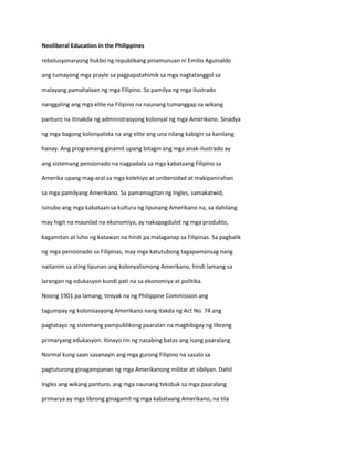 Neoliberal Education in the Philippines
rebolusyonaryong hukbo ng republikang pinamunuan ni Emilio Aguinaldo
ang tumayong mga prayle sa pagpapatahimik sa mga nagtatanggol sa
malayang pamahalaan ng mga Filipino. Sa pamilya ng mga ilustrado
nanggaling ang mga elite na Filipino na naunang tumanggap sa wikang
panturo na itinakda ng administrasyong kolonyal ng mga Amerikano. Sinadya
ng mga bagong kolonyalista na ang elite ang una nilang kabigin sa kanilang
hanay. Ang programang ginamit upang bitagin ang mga anak-ilustrado ay
ang sistemang pensionado na nagpadala sa mga kabataang Filipino sa
Amerika upang mag-aral sa mga kolehiyo at unibersidad at makipanirahan
sa mga pamilyang Amerikano. Sa pamamagitan ng Ingles, samakatwid,
isinubo ang mga kabataan sa kultura ng lipunang Amerikano na, sa dahilang
may higit na maunlad na ekonomiya, ay nakapagdulot ng mga produkto,
kagamitan at luho ng katawan na hindi pa malaganap sa Filipinas. Sa pagbalik
ng mga pensionado sa Filipinas, may mga katutubong tagapamansag nang
naitanim sa ating lipunan ang kolonyalismong Amerikano, hindi lamang sa
larangan ng edukasyon kundi pati na sa ekonomiya at politika.
Noong 1901 pa lamang, tiniyak na ng Philippine Commission ang
tagumpay ng kolonisasyong Amerikano nang itakda ng Act No. 74 ang
pagtatayo ng sistemang pampublikong paaralan na magbibigay ng libreng
primaryang edukasyon. Itinayo rin ng nasabing batas ang isang paaralang
Normal kung saan sasanayin ang mga gurong Filipino na sasalo sa
pagtuturong ginagampanan ng mga Amerikanong militar at sibilyan. Dahil
Ingles ang wikang panturo, ang mga naunang teksbuk sa mga paaralang
primarya ay mga librong ginagamit ng mga kabataang Amerikano, na tila

 