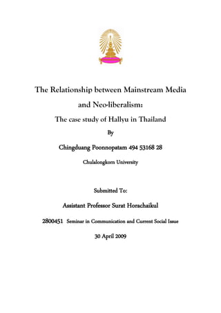 The Relationship between Mainstream Media
                 and Neo-liberalism:
       The case study of Hallyu in Thailand
                             By
        Chingduang Poonnopatam 494 53168 28
                   Chulalongkorn University


                       Submitted To:
          Assistant Professor Surat Horachaikul
  2800451 Seminar in Communication and Current Social Issue
                        30 April 2009
 