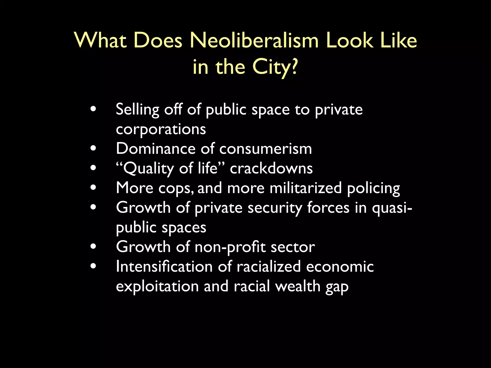 What Does Neoliberalism Look Like
in the City?
• Selling off of public space to private
corporations
• Dominance of consumerism
• “Quality of life” crackdowns
• More cops, and more militarized policing
• Growth of private security forces in quasi-
public spaces
• Growth of non-profit sector
• Intensification of racialized economic
exploitation and racial wealth gap