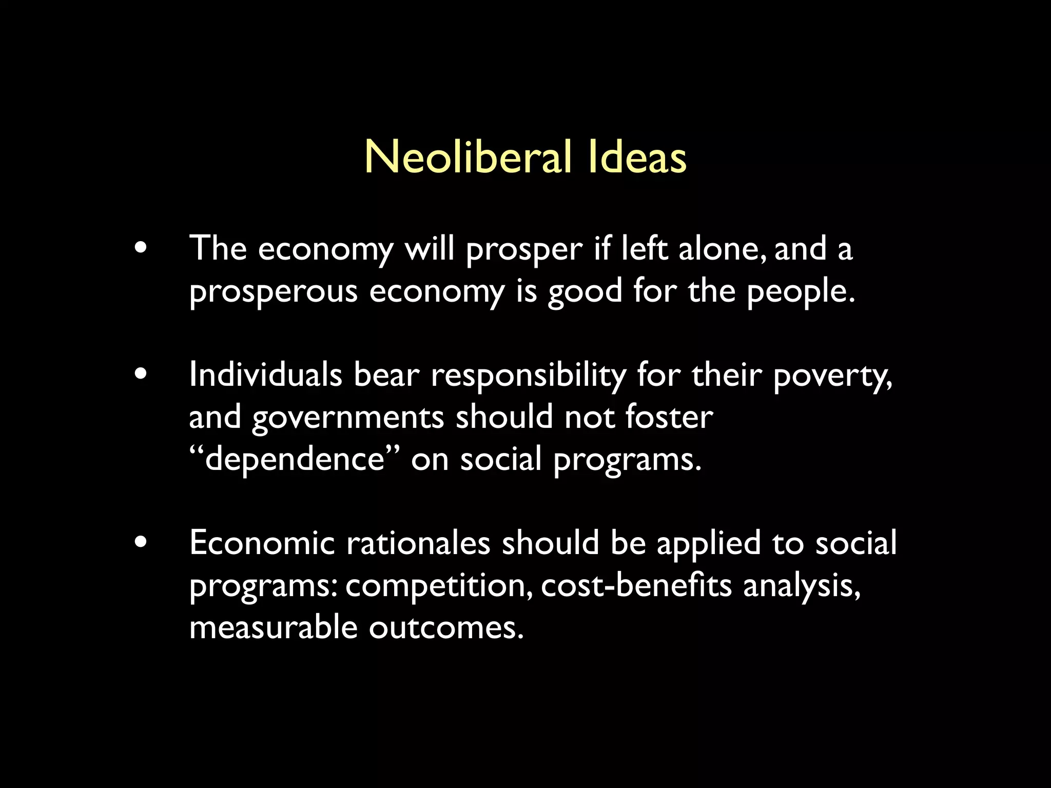 Neoliberal Ideas
• The economy will prosper if left alone, and a
prosperous economy is good for the people.
• Individuals bear responsibility for their poverty,
and governments should not foster
“dependence” on social programs.
• Economic rationales should be applied to social
programs: competition, cost-benefits analysis,
measurable outcomes.