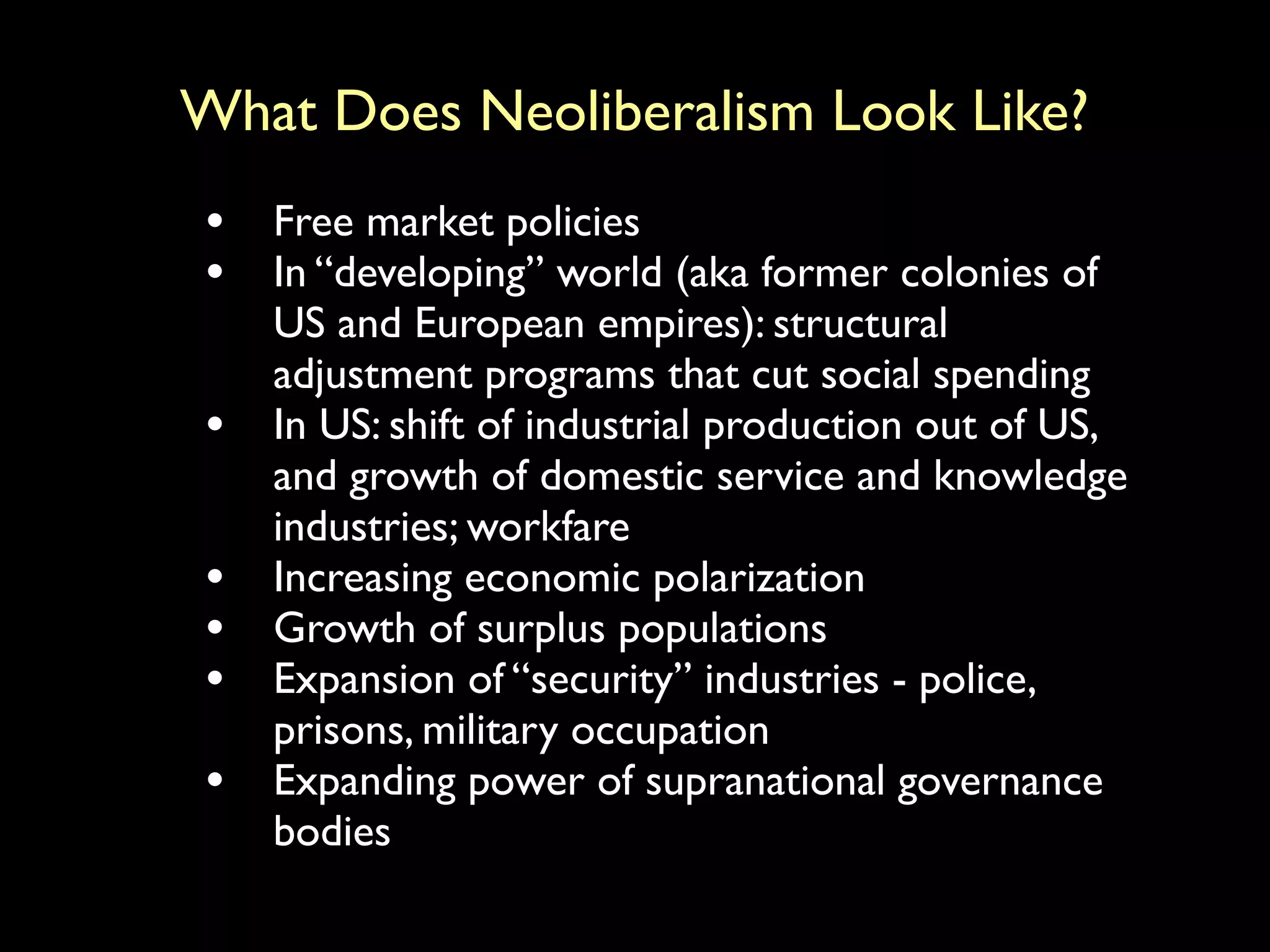 What Does Neoliberalism Look Like?
• Free market policies
• In “developing” world (aka former colonies of
US and European empires): structural
adjustment programs that cut social spending
• In US: shift of industrial production out of US,
and growth of domestic service and knowledge
industries; workfare
• Increasing economic polarization
• Growth of surplus populations
• Expansion of “security” industries - police,
prisons, military occupation
• Expanding power of supranational governance
bodies