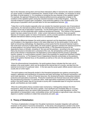than to the interaction among them and how these interactions affect in real terms the national conditions
of a given society; b) Instead of addressing the analysis of each of the variables, it is necessary to study
the reality of social systems; c) It is necessary to recognize the new character of the capitalist system.
For example, the approach followed by the classical political economy perspective is based on the
conditions of the capitalist system during the industrial revolution in the United Kingdom. There was
concrete evidence to support open competition, more productive patterns in the industrial sector, and
wide groups of population which provided labor for the new established factories. (32)
Today this is not the situation especially when we consider the important economic role of transnational
corporations, the international political climate, the interdependence that affects the governments of poor
nations, and the role of speculative investments. For the world-systems school, present economic
conditions are not fully explainable within traditional development theories. This criticism of the capitalist
system has been present since its birth. Under current international conditions, there are specific
features of monopoly capital, its means of transaction, and its concrete operations worldwide which have
affected international relations among nations to a considerable degree.
The principal differences between the world-systems approach and the dependency studies are: a) The
unit of analysis in the dependency theory is the nation-state level, for the world-system it is the world
itself; b) Concerning methodology, the dependency school posits that the structural-historical model is
that of the boom and bust of nation states, the world systems approach maintains the historical dynamics
of world-systems in its cyclical rhythms and secular trends; c) The theoretical structure for the
dependency theory is bimodal, consisting of the core and the periphery; according to the world systems
theory the structure is trimodal and is comprised of the core, the semiperiphery and the periphery; d) In
terms of the direction of development, the dependency school believes that the process is generally
harmful; however, in a world systems scenario, there is the possibility for upward and downward mobility
in the world economy; e) The research focus of dependency theorists concentrates on the periphery;
while world systems theorists focus on the periphery as well as on the core, the semiperiphery and the
periphery. (33)
Given the aforementioned characteristics, the world-systems theory indicates that the main unit of
analysis is the social system, which can be studied at the internal level of a country, and also from the
external environment of a particular nation. In this last case the social system affects several nations and
usually also an entire region.
The world systems most frequently studied in this theoretical perspective are systems concerning the
research, application and transference of productive and basic technology; the financial mechanisms, and
world trade operations. In terms of financial resources, this development position distinguishes between
productive and speculative investments. Productive investments are financial resources which reinforce
the manufacturing production in a particular nation, while speculative investments normally entail fast
profits in the stock market, they do not provide a country with a sustainable basis for long term economic
growth, and therefore are more volatile.
When the world-systems theory considers trade mechanisms, it distinguishes between the direct
transactions, which are those who have a greater, more significant and immediate effect on a country;
and those operations which are indirect trade transactions, such as future trade stipulations, and the
speculations on transportation costs, combustibles prices, and forecasts on agricultural crops, when they
depend on weather conditions to obtain their productivity and yield. (34)

5. Theory of Globalization
The theory of globalization emerges from the global mechanisms of greater integration with particular
emphasis on the sphere of economic transactions. In this sense, this perspective is similar to the worldsystems approach. However, one of the most important characteristics of the globalization position is its

 