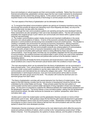 focus and emphasis on cultural aspects and their communication worldwide. Rather than the economic,
financial and political ties, globalization scholars argue that the main modern elements for development
interpretation are the cultural links among nations. In this cultural communication, one of the most
important factors is the increasing flexibility of technology to connect people around the world. (35)
The main aspects of the theory of globalization can be delineated as follows:
a) To recognize that global communications systems are gaining an increasing importance every day,
and through this process all nations are interacting much more frequently and easily, not only at the
governmental level, but also within the citizenry;
b) Even though the main communications systems are operating among the more developed nations,
these mechanisms are also spreading in their use to less developed nations. This fact will increase the
possibility that marginal groups in poor nations can communicate and interact within a global context
using the new technology;
c) The modern communications system implies structural and important modifications in the social,
economic and cultural patterns of nations. In terms of the economic activities the new technological
advances in communications are becoming more accessible to local and small business. This situation is
creating a completely new environment for carrying out economic transactions, utilizing productive
resources, equipment, trading products, and taking advantage of the “virtual monetary mechanisms”.
From a cultural perspective, the new communication products are unifying patterns of communications
around the world, at least in terms of economic transactions under the current conditions;
d) The concept of minorities within particular nations is being affected by these new patterns of
communications. Even though these minorities are not completely integrated into the new world systems
of communications, the powerful business and political elites in each country are a part of this interaction
around the world Ultimately, the business and political elite continue to be the decision makers in
developing nations;
e) Cultural elements will dictate the forms of economic and social structure in each country. These
social conditions are a result of the dominant cultural factors within the conditions of each nation. (36)
The main assumptions which can be extracted from the theory of globalization can be summarized in
three principal points. First, cultural factors are the determinant aspect in every society. Second, it is not
important, under current world conditions to use the nation-state as the unit of analysis, since global
communications and international ties are making this category less useful. Third, with more
standardization in technological advances, more and more social sectors will be able to connect
themselves with other groups around the world. This situation will involve the dominant and nondominant groups from each nation.
The theory of globalization coincides with several elements from the theory of modernization. One
aspect is that both theories consider that the main direction of development should be that which was
undertaken by the United States and Europe. These schools sustain that the main patterns of
communication and the tools to achieve better standards of living originated in those more developed
areas. On this point it is important to underline the difference between the modernization perspective and
the globalization approach. The former follows a more normative position -stating how the development
issue should be solved-, the latter reinforces its character as a “positive” perspective, rather than a
normative claim. (37)
Another point in which the modernization and the globalization theories coincide is in terms of their
ethnocentric point of view. Both positions stress the fact that the path toward development is generated
and must be followed in terms of the US and European models. Globalization scholars argue that this
circumstance is a fact in terms of the influence derived from the communications web and the cultural
spread of values from more developed countries.
Globalization theories emphasize cultural factors as the main determinants which affect the economic,
social and political conditions of nations, which is similar to the “comprehensive social school” of Max
Weber’s theories. From this perspective, the systems of values, believes, and the pattern of identity of

 