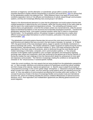 dominant -or hegemony- and the alternative -or subordinate- groups within a society are the most
important elements to explain national characteristics in economic and social terms. (38) It is obvious that
for the globalization position this statement from 1920s Weberian theory must apply to current world
conditions especially in terms of the diffusion and transference of cultural values through communication
systems, and they are increasingly affecting many social groups in all nations.
Based on the aforementioned elements it is clear that the globalization and world-systems theories take
a global perspective in determining the unit of analysis, rather than focusing strictly on the nation-state as
was the case in the modernization and dependency schools. The contrasting point between worldsystems theory and globalization, is that the first contains certain neo-marxist elements, while the second
bases its theoretical foundations on the structural and functionalist sociological movement. Therefore the
globalization approach tends more toward a gradual transition rather than a violent or revolutionary
transformation. For the globalists authors, the gradual changes in societies become a reality when
different social groups adapt themselves to current innovations, particularly in the areas of cultural
communication. (39)
The globalization and world-systems theories take into account the most recent economic changes in
world structure and relations that have occurred in the last couple of decades, for example: a) In March
1973, the governments of the more developed nations, began to operate more flexible mechanisms in
terms of exchange rate control. This situation allowed for a faster movement of capital among the world’s
financial centers, international banks, and stock markets; b) Since 1976 trade transactions base their
speculations on the future value of the products, which is reinforced through the more flexible use of
modern technology in information, computers, and in communication systems; c) The computer
revolution of the eighties made it possible to carry out faster calculations and transactions regarding
exchange rates values and investments, which was reinforced by the general use of the fax machine; d)
During the nineties the main challenge is from the Internet which allows the achievement of more rapid
and expansive communication. The Internet is increasingly creating the conditions to reinvigorate the
character of the “virtual economy” in several specific markets.
Under the current conditions, the main aspects that are being studied from the globalization perspective
are: a) New concepts, definitions and empirical evidence for hypotheses concerning cultural variables
and their change at the national, regional and global level; b) Specific ways to adapt the principles of
“comprehensive sociology” to the current “global village” atmosphere; c) Interactions among the different
levels of power from nation to nation, and from particular social systems which are operating around the
world; d) How new patterns of communications are affecting the minorities within each society; e) The
concept of autonomy of state in the face of increasingly flexible communication tools and international
economic ties, which are rendering obsolete the previous unilateral effectiveness of national economic
decisions; and f) How regionalism and multilateralism agreements are affecting global economic and
social integration.

 