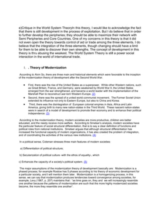 e)Critique in the World System TheoryIn this theory, I would like to acknowledge the fact
that there is still development in the process of exploitation. But I do believe that in order
to further develop the peripheries; they should be able to maximize their network with
Semi Peripheries and Core Countries. One of my concerns in this theory is that it did
not even open the theory towards control of aid or trade among the three elements. I do
believe that the integration of the three elements, though changing should have a limit
for them to be able to discover their own strengths. The concept of development in this
theory is thru abusing the weakest. The World System Theory is still a power social
interaction in the world of international trade.

1. . Theory of Modernization
According to Alvin So, there are three main and historical elements which were favorable to the inception
of the modernization theory of development after the Second World War.
First, there was the rise of the United States as a superpower. While other Western nations, such
as Great Britain, France, and Germany, were weakened by World War II, the United States
emerged from the war strengthened, and became a world leader with the implementation of the
Marshall Plan to reconstruct war-torn Western Europe. (2)
Second, there was the spread of a united world communist movement. The Former Soviet Union
extended its influence not only to Eastern Europe, but also to China and Korea.
Third, there was the disintegration of European colonial empires in Asia, Africa and Latin
America, giving birth to many new nation-states in the Third World. These nascent nation-states
were in search of a model of development to promote their economy and to enhance their political
independence. (3)
According to the modernization theory, modern societies are more productive, children are better
educated, and the needy receive more welfare. According to Smelser’s analysis, modern societies have
the particular feature of social structural differentiation, that is to say a clear definition of functions and
political roles from national institutions. Smelser argues that although structural differentiation has
increased the functional capacity of modern organizations, it has also created the problem of integration,
and of coordinating the activities of the various new institutions. (4)
In a political sense, Coleman stresses three main features of modern societies:
a) Differentiation of political structure;
b) Secularization of political culture -with the ethos of equality-, which
c) Enhances the capacity of a society’s political system. (5)
The major assumptions of the modernization theory of development basically are: Modernization is a
phased process; for example Rostow has 5 phases according to his theory of economic development for
a particular society, and I will mention them later. Modernization is a homogenizing process, in this
sense, we can say that modernization produces tendencies toward convergence among societies, for
example, Levy (1967, p. 207) maintains that : “as time goes on, they and we will increasingly resemble
one another because the patterns of modernization are such that the more highly modernized societies
become, the more they resemble one another”.

 