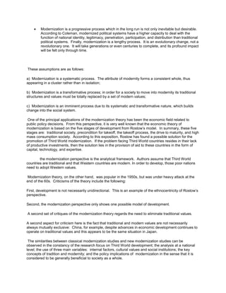 Modernization is a progressive process which in the long run is not only inevitable but desirable.
According to Coleman, modernized political systems have a higher capacity to deal with the
function of national identity, legitimacy, penetration, participation, and distribution than traditional
political systems. Finally, modernization is a lengthy process. It is an evolutionary change, not a
revolutionary one. It will take generations or even centuries to complete, and its profound impact
will be felt only through time.

These assumptions are as follows:
a) Modernization is a systematic process. The attribute of modernity forms a consistent whole, thus
appearing in a cluster rather than in isolation;
b) Modernization is a transformative process; in order for a society to move into modernity its traditional
structures and values must be totally replaced by a set of modern values;
c) Modernization is an imminent process due to its systematic and transformative nature, which builds
change into the social system.
One of the principal applications of the modernization theory has been the economic field related to
public policy decisions. From this perspective, it is very well known that the economic theory of
modernization is based on the five stages of development from Rostow’s model. In summary, these five
stages are: traditional society, precondition for takeoff, the takeoff process, the drive to maturity, and high
mass consumption society. According to this exposition, Rostow has found a possible solution for the
promotion of Third World modernization. If the problem facing Third World countries resides in their lack
of productive investments, then the solution lies in the provision of aid to these countries in the form of
capital, technology, and expertise.
the modernization perspective is the analytical framework. Authors assume that Third World
countries are traditional and that Western countries are modern. In order to develop, those poor nations
need to adopt Western values.
Modernization theory, on the other hand, was popular in the 1950s, but was under heavy attack at the
end of the 60s. Criticisms of the theory include the following:
First, development is not necessarily unidirectional. This is an example of the ethnocentricity of Rostow’s
perspective.
Second, the modernization perspective only shows one possible model of development.
A second set of critiques of the modernization theory regards the need to eliminate traditional values.
A second aspect for criticism here is the fact that traditional and modern values are not necessarily
always mutually exclusive: China, for example, despite advances in economic development continues to
operate on traditional values and this appears to be the same situation in Japan.
The similarities between classical modernization studies and new modernization studies can be
observed in the constancy of the research focus on Third World development; the analysis at a national
level; the use of three main variables: internal factors, cultural values and social institutions; the key
concepts of tradition and modernity; and the policy implications of modernization in the sense that it is
considered to be generally beneficial to society as a whole.

 