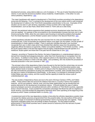 development process, using nations-state as a unit of analysis; c) The use of polar theoretical structural
visions; in one case the structure is tradition versus modernity -modernization-, in the other it is core
versus periphery -dependency-. (22)
The major hypotheses with regard to development in Third World countries according to the dependency
school are the following: First, in contrast to the development of the core nations which is self-contained,
the development of nations in the Third World necessitates subordination to the core. Examples of this
situation can be seen in Latin America, especially in those countries with a high degree of
industrialization, such as Sao Paulo, Brazil which Andre G. Frank uses as a case study.
Second, the peripheral nations experience their greatest economic development when their ties to the
core are weakest. An example of this circumstance is the industrialization process that took root in Latin
America during the 1930s, when the core nations were focusing on solving the problems that resulted
from the Great Depression, and the Western powers were involved in the Second World War. (23)
A third hypothesis indicates that when the core recovers from its crisis and reestablishes trade and
investments ties, it fully incorporates the peripheral nations once again into the system, and the growth of
industrialization in these regions is stifled. Frank in particular indicates that when core countries
recuperate from war or other crises which have directed their attention away from the periphery, this
negatively affects the balance of payments, inflation and political stability in Third World countries. Lastly,
the fourth aspect refers to the fact that regions that are highly underdeveloped and still operate on a
traditional, feudal system are those that in the past had the closest ties to core. (24)
However, according to Theotonio Dos Santos, the basis of dependency in underdeveloped nations is
derived from industrial technological production, rather than from financial ties to monopolies from the
core nations. In addition to Dos Santos, other classical authors in the dependency school are: Baran,
who has studied conditions in India in the late 1950s; and Landsberg, who has studied the processes of
industrial production in the core countries in 1987. (25)
The principal critics of the dependency theory have focused on the fact that this school does not provide
exhaustive empirical evidence to support its conclusions. Furthermore, this theoretical position uses
highly abstract levels of analysis. Another point of critique is that the dependency movement considers
ties with transnational corporations as being only detrimental to countries, when actually these links can
be used as a means of transference of technology. In this sense, it is important to remember that the
United States was also a colony, and this country had the capacity to break the vicious cycle of
underdevelopment. (26)
The new studies of dependency theory are due to the work of Enrique Cardozo (1979), and Falleto
(1980). These authors take into account the relations that exist in a country in terms of its systemic external-, and its sub-systemic -internal- level, and how these relationships can be transformed into
positive elements for the development of peripheral nations. O’Donell studied the case of relative
autonomy between economic and political elements within conditions of Third World countries, especially
those in South East Asia. Evans studied the comparative advantage that Brazil has with its neighbors in
South America, and Gold studied the dependency elements which were operating at the beginning of the
process by which Taiwan constituted itself in a country. (27)
A predominant point of the new dependency studies is that while the orthodox dependency position does
not accept the relative autonomy of government from the powerful elites, the new authors of this school
perceive a margin of movement of national governments in terms of pursuing their own agenda. These
arguments originated mainly from the writings of Nikos Poulantzas. For this political scientist,
governments in Third World countries have a certain amount of autonomy from the real axis of power
within the nation. (28)

 