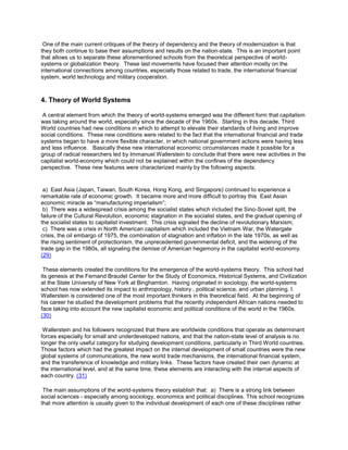 One of the main current critiques of the theory of dependency and the theory of modernization is that
they both continue to base their assumptions and results on the nation-state. This is an important point
that allows us to separate these aforementioned schools from the theoretical perspective of worldsystems or globalization theory. These last movements have focused their attention mostly on the
international connections among countries, especially those related to trade, the international financial
system, world technology and military cooperation.

4. Theory of World Systems
A central element from which the theory of world-systems emerged was the different form that capitalism
was taking around the world, especially since the decade of the 1960s. Starting in this decade, Third
World countries had new conditions in which to attempt to elevate their standards of living and improve
social conditions. These new conditions were related to the fact that the international financial and trade
systems began to have a more flexible character, in which national government actions were having less
and less influence. Basically these new international economic circumstances made it possible for a
group of radical researchers led by Immanuel Wallerstein to conclude that there were new activities in the
capitalist world-economy which could not be explained within the confines of the dependency
perspective. These new features were characterized mainly by the following aspects:

a) East Asia (Japan, Taiwan, South Korea, Hong Kong, and Singapore) continued to experience a
remarkable rate of economic growth. It became more and more difficult to portray this East Asian
economic miracle as “manufacturing imperialism”;
b) There was a widespread crisis among the socialist states which included the Sino-Soviet split, the
failure of the Cultural Revolution, economic stagnation in the socialist states, and the gradual opening of
the socialist states to capitalist investment. This crisis signaled the decline of revolutionary Marxism;
c) There was a crisis in North American capitalism which included the Vietnam War, the Watergate
crisis, the oil embargo of 1975, the combination of stagnation and inflation in the late 1970s, as well as
the rising sentiment of protectionism, the unprecedented governmental deficit, and the widening of the
trade gap in the 1980s, all signaling the demise of American hegemony in the capitalist world-economy.
(29)
These elements created the conditions for the emergence of the world-systems theory. This school had
its genesis at the Fernand Braudel Center for the Study of Economics, Historical Systems, and Civilization
at the State University of New York at Binghamton. Having originated in sociology, the world-systems
school has now extended its impact to anthropology, history , political science, and urban planning. I.
Wallerstein is considered one of the most important thinkers in this theoretical field. At the beginning of
his career he studied the development problems that the recently independent African nations needed to
face taking into account the new capitalist economic and political conditions of the world in the 1960s.
(30)
Wallerstein and his followers recognized that there are worldwide conditions that operate as determinant
forces especially for small and underdeveloped nations, and that the nation-state level of analysis is no
longer the only useful category for studying development conditions, particularly in Third World countries.
Those factors which had the greatest impact on the internal development of small countries were the new
global systems of communications, the new world trade mechanisms, the international financial system,
and the transference of knowledge and military links. These factors have created their own dynamic at
the international level, and at the same time, these elements are interacting with the internal aspects of
each country. (31)
The main assumptions of the world-systems theory establish that: a) There is a strong link between
social sciences - especially among sociology, economics and political disciplines. This school recognizes
that more attention is usually given to the individual development of each one of these disciplines rather

 