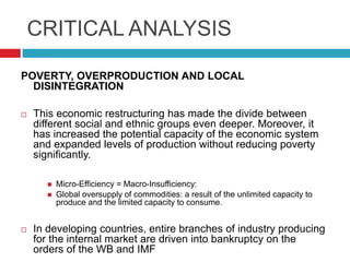 CRITICAL ANALYSIS
POVERTY, OVERPRODUCTION AND LOCAL
DISINTEGRATION


This economic restructuring has made the divide between
different social and ethnic groups even deeper. Moreover, it
has increased the potential capacity of the economic system
and expanded levels of production without reducing poverty
significantly.





Micro-Efficiency = Macro-Insufficiency:
Global oversupply of commodities: a result of the unlimited capacity to
produce and the limited capacity to consume.

In developing countries, entire branches of industry producing
for the internal market are driven into bankruptcy on the
orders of the WB and IMF

 