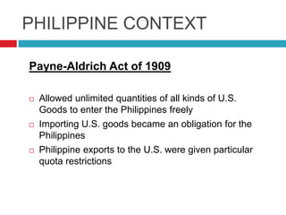 PHILIPPINE CONTEXT
Payne-Aldrich Act of 1909






Allowed unlimited quantities of all kinds of U.S.
Goods to enter the Philippines freely
Importing U.S. goods became an obligation for the
Philippines
Philippine exports to the U.S. were given particular
quota restrictions

 