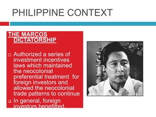 PHILIPPINE CONTEXT
THE MARCOS
DICTATORSHIP




Authorized a series of
investment incentives
laws which maintained
the neocolonial
preferential treatment for
foreign investors and
allowed the neocolonial
trade patterns to continue
In general, foreign
investors benefitted.

 