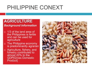 PHILIPPINE CONEXT
AGRICULTURE
Background Information






1/3 of the land area of
the Philippines is fertile
and can be used for
agriculture
The Philippine economy
is predominantly agrarian
Agriculture, fishery, and
forestry contributed to
almost 20% to the
GDP[Gross Domestic
Product]

 