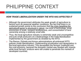 PHILIPPINE CONTEXT
HOW TRADE LIBERALIZATION UNDER THE WTO HAS AFFECTED IT






Although the government attributes the weak growth of agriculture to
factors such as seasonal weather conditions, the fact that there is no
sustained growth points to the conclusion that the crisis besetting the
agricultural sector is structural in nature: low level of technology, small
economies of scale, rampant landlessness, and concentration of land
ownership among a relatively small elite.
Thus, the local agriculture industry is extremely weak and uncompetitive
and puts small producers at a disadvantage in the trade liberalization
implemented by the government as dictated by the WTO.
The Ramos, Estrada and Arroyo administrations all embraced WTO
policies (trade liberalization), implementing privatization and deregulation in
the local agriculture industry. This devastated the farmers‟ livelihood and
the rural economy, because the domestic market was flooded with imports
while local farmers‟ produce were still unable to penetrate the markets of
developed countries.

 