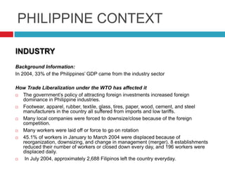 PHILIPPINE CONTEXT
INDUSTRY
Background Information:
In 2004, 33% of the Philippines‟ GDP came from the industry sector
How Trade Liberalization under the WTO has affected it

The government‟s policy of attracting foreign investments increased foreign
dominance in Philippine industries.

Footwear, apparel, rubber, textile, glass, tires, paper, wood, cement, and steel
manufacturers in the country all suffered from imports and low tariffs.

Many local companies were forced to downsize/close because of the foreign
competition.

Many workers were laid off or force to go on rotation

45.1% of workers in January to March 2004 were displaced because of
reorganization, downsizing, and change in management (merger). 8 establishments
reduced their number of workers or closed down every day, and 196 workers were
displaced daily.

In July 2004, approximately 2,688 Filipinos left the country everyday.

 