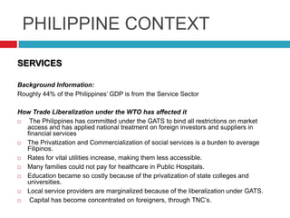 PHILIPPINE CONTEXT
SERVICES
Background Information:
Roughly 44% of the Philippines‟ GDP is from the Service Sector
How Trade Liberalization under the WTO has affected it

The Philippines has committed under the GATS to bind all restrictions on market
access and has applied national treatment on foreign investors and suppliers in
financial services

The Privatization and Commercialization of social services is a burden to average
Filipinos.

Rates for vital utilities increase, making them less accessible.

Many families could not pay for healthcare in Public Hospitals.

Education became so costly because of the privatization of state colleges and
universities.

Local service providers are marginalized because of the liberalization under GATS.

Capital has become concentrated on foreigners, through TNC‟s.

 