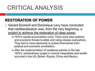 CRITICAL ANALYSIS
RESTORATION OF POWER


Gerard Dumenil and Dominique Levy have concluded
that neoliberalization was, from the very beginning, a
project to achieve the restoration of class power.




1970‟s capital accumulation crisis: There were clear political
and economic threats to elites and ruling classes everywhere.
They had to move decisively to protect themselves from
political and economic annihilation.
After the implementation of neoliberal policies in the late
1970‟s, extraordinary surges in income inequalities and wealth
occurred in the US, Britain, Russia, China and Mexico.

 
