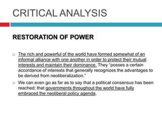 CRITICAL ANALYSIS
RESTORATION OF POWER


The rich and powerful of the world have formed somewhat of an
informal alliance with one another in order to protect their mutual
interests and maintain their dominance. They “posses a certain
accordance of interests that generally recognizes the advantages to
be derived from neoliberalization.”



We can even go as far as to say that a political consensus has been
reached; that governments throughout the world have fully
embraced the neoliberal policy agenda.

 