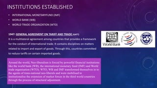 INSTITUTIONS ESTABLISHED 
• INTERNATIONAL MONETARYFUND (IMF) 
• WORLD BANK (WB) 
• WORLD TRADE ORGANIZATION (WTO) 
1947: GENERAL AGREEMENT ON TARIFF AND TRADE (GATT) 
It is a multilateral agreement among countries that provides a framework 
for the conduct of international trade. It contains disciplines on matters 
related to import and export of goods. Through this, countries committed 
to reduce tariffs on certain imported goods. 
Around the world, Neo-liberalism is forced by powerful financial institutions 
like the world bank (WB), the international monetary fund (IMF) and World 
trade organisation (WTO). WTO, WB and IMF transformed themselves in to 
the agents of trans-national neo-liberals and were mobilised to 
institutionalise the extension of market forces in the third world countries 
through the process of structural adjustment. 
 