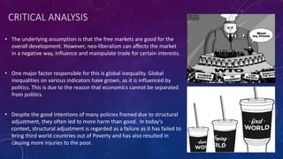 CRITICAL ANALYSIS 
• The underlying assumption is that the free markets are good for the 
overall development. However, neo-liberalism can affects the market 
in a negative way, influence and manipulate trade for certain interests. 
• One major factor responsible for this is global inequality. Global 
inequalities on various indicators have grown, as it is influenced by 
politics. This is due to the reason that economics cannot be separated 
from politics. 
• Despite the good intentions of many policies framed due to structural 
adjustment, they often led to more harm than good. In today’s 
context, structural adjustment is regarded as a failure as it has failed to 
bring third world countries out of Poverty and has also resulted in 
causing more injuries to the poor. 
 