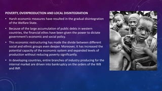 POVERTY, OVERPRODUCTION AND LOCAL DISINTEGRATION 
• Harsh economic measures have resulted in the gradual disintegration 
of the Welfare State. 
• Because of the large accumulation of public debts in western 
countries, the financial elites have been given the power to dictate 
government’s economic and social policy. 
• This economic restructuring has made the divide between different 
social and ethnic groups even deeper. Moreover, it has increased the 
potential capacity of the economic system and expanded levels of 
production without reducing poverty significantly. 
• In developing countries, entire branches of industry producing for the 
internal market are driven into bankruptcy on the orders of the WB 
and IMF. 
 