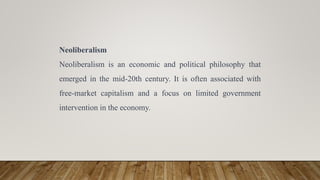 Neoliberalism
Neoliberalism is an economic and political philosophy that
emerged in the mid-20th century. It is often associated with
free-market capitalism and a focus on limited government
intervention in the economy.
 