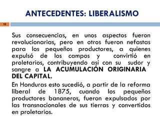 ANTECEDENTES: LIBERALISMO
10
Sus consecuencias, en unos aspectos fueron
revolucionarias, pero en otros fueron nefastas
para los pequeños productores, a quienes
expulsó de los campos y convirtió en
proletarios, contribuyendo así con su sudor y
sangre a LA ACUMULACIÓN ORIGINARIA
DEL CAPITAL.
En Honduras esto sucedió, a partir de la reforma
liberal de 1875, cuando los pequeños
productores bananeros, fueron expulsados por
las transnacionales de sus tierras y convertidos
en proletarios.
 