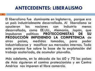 11
El liberalismo fue dominante en Inglaterra, porque era
un país industrialmente desarrollado. Al liberalismo se
opusieron las naciones con industria menos
desarrollada, como EE.UU., Alemania, Japón, que
impulsaron políticas PROTECCIONISTAS DE SU
PRODUCCIÓN IMPIDIENDO LA COMPETENCIA de
otros países, medidas tomadas, para poder
industrializarse y masificar sus mercados internos. Todo
este proceso fue sobre la base de la explotación del
trabajo asalariado, de acumular plusvalía.
Más adelante, en la década de los 60 y 70 los países
de Asia siguieron el camino proteccionista y en Centro
América nos imponen el libre comercio.
ANTECEDENTES: LIBERALISMO
 