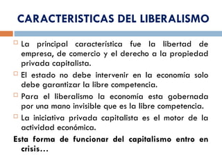 CARACTERISTICAS DEL LIBERALISMO
 La principal característica fue la libertad de
empresa, de comercio y el derecho a la propiedad
privada capitalista.
 El estado no debe intervenir en la economía solo
debe garantizar la libre competencia.
 Para el liberalismo la economía esta gobernada
por una mano invisible que es la libre competencia.
 La iniciativa privada capitalista es el motor de la
actividad económica.
Esta forma de funcionar del capitalismo entro en
crisis…
 