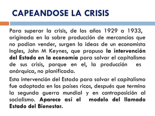 CAPEANDOSE LA CRISIS
Para superar la crisis, de los años 1929 a 1933,
originada en la sobre producción de mercancías que
no podían vender, surgen la ideas de un economista
Ingles, John M Keynes, que propuso la intervención
del Estado en la economía para salvar el capitalismo
de sus crisis, porque en el, la producción es
anárquica, no planificada.
Esta intervención del Estado para salvar el capitalismo
fue adoptada en los países ricos, después que termino
la segunda guerra mundial y en contraposición al
socialismo. Aparece así el modelo del llamado
Estado del Bienestar.
 