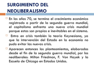 SURGIMIENTO DEL
NEOLIBERALISMO
 En los años 70, se termina el crecimiento económico
registrado a partir de la segunda guerra mundial,
el capitalismo enfrenta una nueva crisis mundial
porque estas son propias e inevitables en el sistema.
 Entra en crisis también la teoría Keynesiana, ya
que la intervención del Estado en la economía no
pudo evitar las nuevas crisis.
 Aparecen entonces los planteamientos, elaborados
desde el fin de la segunda guerra mundial, por los
neoliberales: Milton Friedman, F. Von Hayek y la
Escuela de Chicago en Estados Unidos.
 