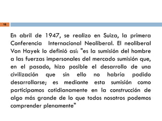 16
En abril de 1947, se realizo en Suiza, la primera
Conferencia Internacional Neoliberal. El neoliberal
Von Hayek lo definió así: "es la sumisión del hombre
a las fuerzas impersonales del mercado sumisión que,
en el pasado, hizo posible el desarrollo de una
civilización que sin ello no habría podido
desarrollarse; es mediante esta sumisión como
participamos cotidianamente en la construcción de
algo más grande de lo que todos nosotros podemos
comprender plenamente"
 