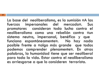 17
La base del neoliberalismo, es la sumisión «A las
fuerzas impersonales del mercado». Sus
promotores consideran toda lucha contra el
neoliberalismo como una rebelión contra «un
sistema neutro, impersonal, benéfico y que
funciona espontáneamente». No hay nada
posible frente a «algo más grande que todos
podemos comprender plenamente». En otras
palabras, la humanidad tiene que ser neoliberal
para toda la vida. Estar contra el neoliberalismo
es arriesgarse a que lo consideren terrorista.
 