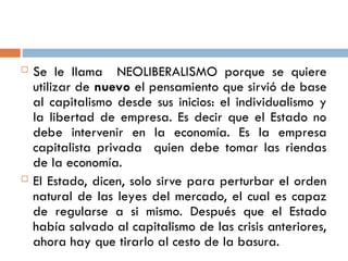  Se le llama NEOLIBERALISMO porque se quiere
utilizar de nuevo el pensamiento que sirvió de base
al capitalismo desde sus inicios: el individualismo y
la libertad de empresa. Es decir que el Estado no
debe intervenir en la economía. Es la empresa
capitalista privada quien debe tomar las riendas
de la economía.
 El Estado, dicen, solo sirve para perturbar el orden
natural de las leyes del mercado, el cual es capaz
de regularse a si mismo. Después que el Estado
había salvado al capitalismo de las crisis anteriores,
ahora hay que tirarlo al cesto de la basura.
 