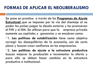 FORMAS DE APLICAR EL NEOLIBERALISMO
Se pone en practica a través de los Programas de Ajuste
Estructural que se imponen por la vía del chantaje al no
poder los países pagar la deuda externa y los promueven
el FMI y el BM. Se utilizan para que la empresa privada
aumente sus capitales y ganancias y se encubren como:
1. Las políticas de estabilización tiene como objetivo
corregir los desequilibrios de la economía, son de corto
plazo y buscan crear confianza en los empresarios.
2. Las políticas de ajuste a la estructura productiva
buscan mejorar la producción e incrementar la oferta y
para ello se deben hacer cambios en la estructura
productiva e institucional.
 