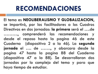 RECOMENDACIONES
El tema es NEOLIBERALISMO Y GLOBALIZACION,
se impartirá, por los facilitadores a los Cuadros
Directivos en dos jornadas: la primera será el ….de
………., comprenderá las recomendaciones y
desde el repaso hasta la pagina 46 de este
Cuaderno (diapositiva 2 a la 46). La segunda
jornada el …. de ……., y abarcara desde la
pagina 47 hasta la pagina 88 del Cuaderno
(diapositiva 47 a la 88). Se desarrollaran dos
jornadas por lo complejo del tema y para que
haya tiempo de estudiar.
 