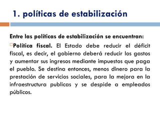 1. políticas de estabilización
Entre las políticas de estabilización se encuentran:
Política fiscal. El Estado debe reducir el déficit
fiscal, es decir, el gobierno deberá reducir los gastos
y aumentar sus ingresos mediante impuestos que paga
el pueblo. Se destina entonces, menos dinero para la
prestación de servicios sociales, para la mejora en la
infraestructura publicas y se despide a empleados
públicos.
 