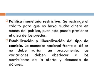  Política monetaria restrictiva. Se restringe el
crédito para que no haya mucho dinero en
manos del publico, pues esto puede presionar
el alza de los precios.
 Estabilización y liberalización del tipo de
cambio. La monedas nacional frente al dólar
no debe variar tan bruscamente, las
variaciones deben obedecer a los
movimientos de la oferta y demanda de
dólares.
 