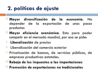 2. políticas de ajuste
 Mayor diversificación de la economía. No
depender de la exportación de unos pocos
productos
 Mayor eficiencia económica. Esto para poder
competir en el mercado mundial, por eso se pide:
 Liberalización de precios
 Liberalización del comercio exterior
 Privatización de bancos, de servicios públicos, de
empresas productivas estatales.
 Rebaja de los impuestos a las importaciones
 Promoción de exportaciones no tradicionales
 