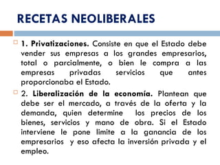 RECETAS NEOLIBERALES
 1. Privatizaciones. Consiste en que el Estado debe
vender sus empresas a los grandes empresarios,
total o parcialmente, o bien le compra a las
empresas privadas servicios que antes
proporcionaba el Estado.
 2. Liberalización de la economía. Plantean que
debe ser el mercado, a través de la oferta y la
demanda, quien determine los precios de los
bienes, servicios y mano de obra. Si el Estado
interviene le pone limite a la ganancia de los
empresarios y eso afecta la inversión privada y el
empleo.
 