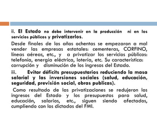 ii. El Estado no debe intervenir en la producción ni en los
servicios públicos y privatizarlos.
Desde finales de los años ochentas se empezaron a mal
vender las empresas estatales: cementeras, CORFINO,
líneas aéreas, etc., y a privatizar los servicios públicos:
telefonía, energía eléctrica, lotería, etc. Su característica:
corrupción y disminución de los ingresos del Estado.
iii. Evitar déficits presupuestarios reduciendo la masa
salarial y las inversiones sociales (salud, educación,
seguridad, previsión social, obras publicas).
Como resultado de las privatizaciones se redujeron los
ingresos del Estado y los presupuestos para salud,
educación, salarios, etc., siguen siendo afectados,
cumpliendo con los dictados del FMI.
 