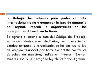 27
iv. Rebajar los salarios para poder competir
internacionalmente y aumentar la tasa de ganancia
del capital. Impedir la organización de los
trabajadores. Liberalizar la tierra.
Se agravo el incumplimiento del Código del Trabajo,
se siguen destruyeron sindicatos, se permite el
empleo temporal y tercerizado, se ha emitido la ley
de empleo temporal por hora. Se atenta contra los
derechos de maestros, indígenas, negros, jóvenes,
mujeres, etc., y se derogó la ley de Reforma Agraria.
 